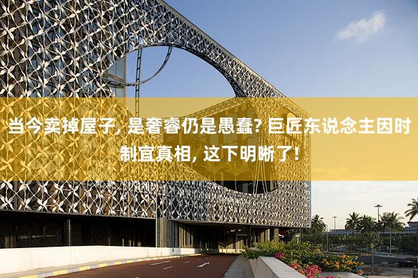 当今卖掉屋子, 是奢睿仍是愚蠢? 巨匠东说念主因时制宜真相, 这下明晰了!