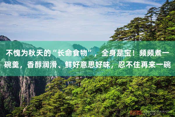不愧为秋天的“长命食物”，全身是宝！频频煮一碗羹，香醇润滑、鲜好意思好味，忍不住再来一碗