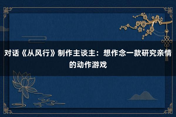 对话《从风行》制作主谈主：想作念一款研究亲情的动作游戏