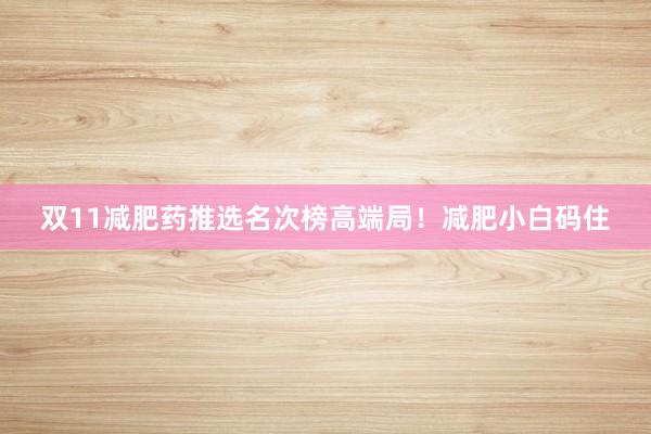 双11减肥药推选名次榜高端局!减肥小白码住