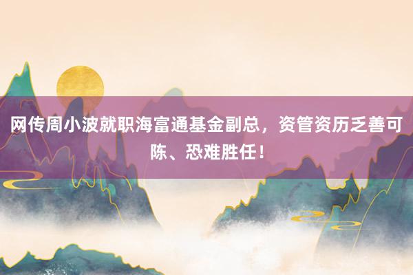 网传周小波就职海富通基金副总，资管资历乏善可陈、恐难胜任！