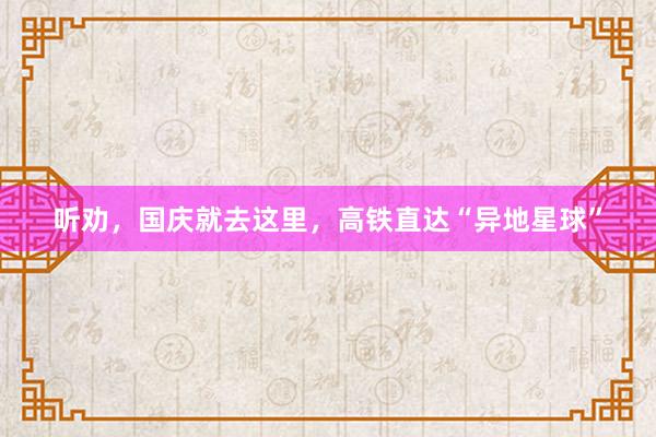 听劝,国庆就去这里,高铁直达“异地星球”