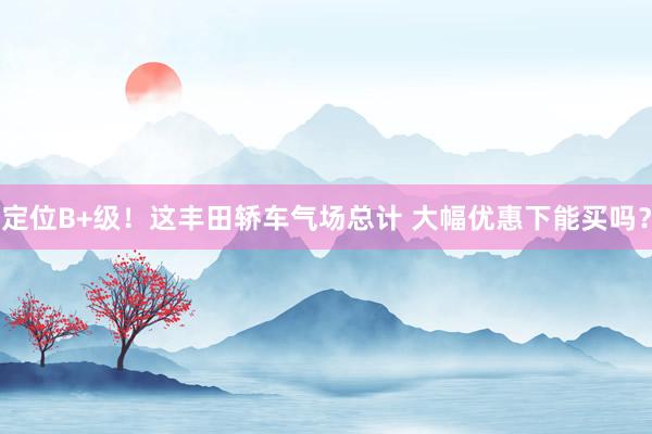 定位B+级！这丰田轿车气场总计 大幅优惠下能买吗？