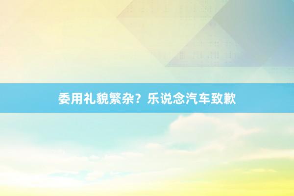 委用礼貌繁杂？乐说念汽车致歉