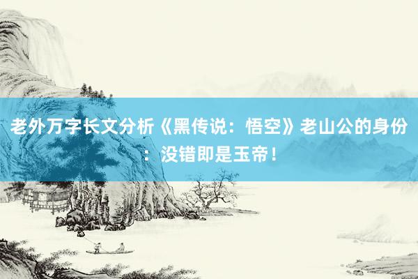 老外万字长文分析《黑传说：悟空》老山公的身份：没错即是玉帝！