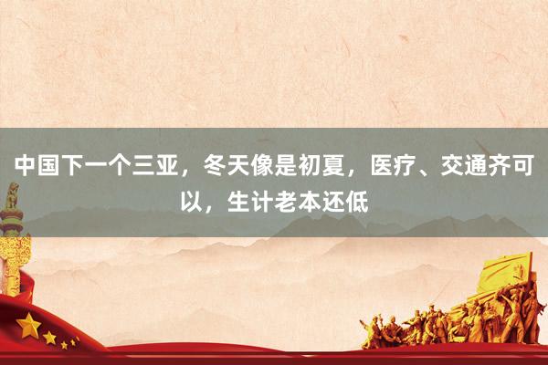 中国下一个三亚，冬天像是初夏，医疗、交通齐可以，生计老本还低