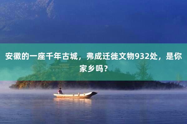 安徽的一座千年古城，弗成迁徙文物932处，是你家乡吗？