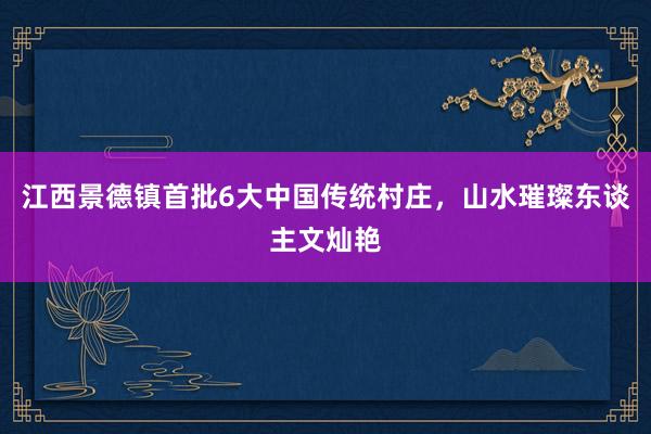 江西景德镇首批6大中国传统村庄，山水璀璨东谈主文灿艳