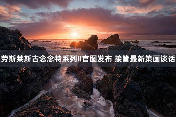 劳斯莱斯古念念特系列II官图发布 接管最新策画谈话