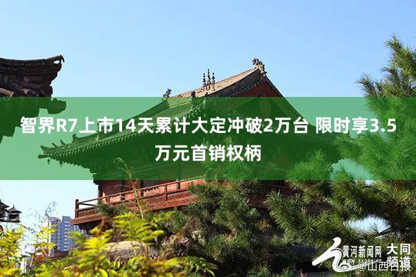 智界R7上市14天累计大定冲破2万台 限时享3.5万元首销权柄