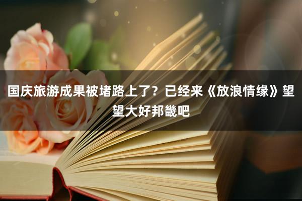 国庆旅游成果被堵路上了？已经来《放浪情缘》望望大好邦畿吧