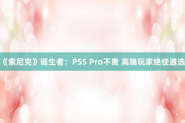 《索尼克》诞生者：PS5 Pro不贵 高端玩家绝佳遴选