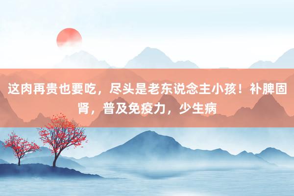 这肉再贵也要吃，尽头是老东说念主小孩！补脾固肾，普及免疫力，少生病