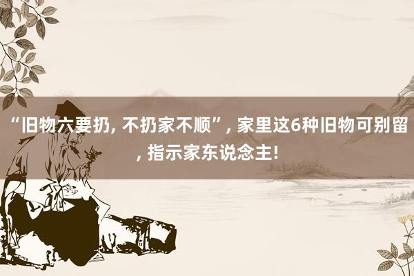 “旧物六要扔, 不扔家不顺”, 家里这6种旧物可别留, 指示家东说念主!