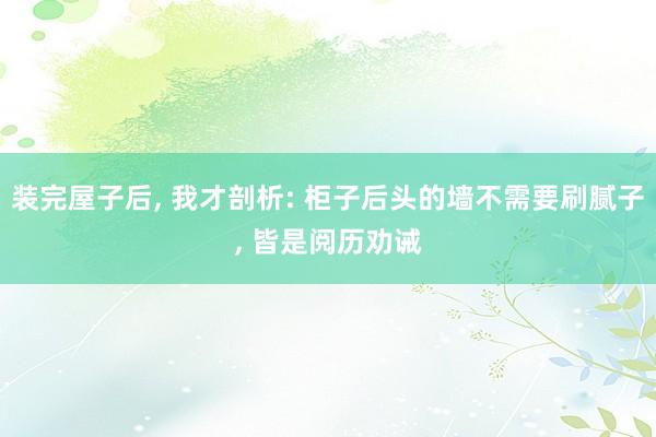 装完屋子后, 我才剖析: 柜子后头的墙不需要刷腻子, 皆是阅历劝诫