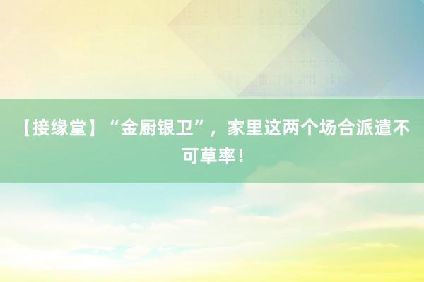 【接缘堂】“金厨银卫”，家里这两个场合派遣不可草率！