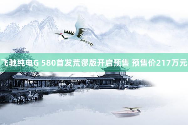 飞驰纯电G 580首发荒谬版开启预售 预售价217万元